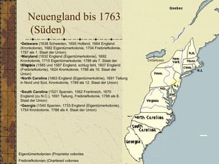 Neuengland bis 1763
(Süden)
•Delaware (1638 Schweden, 1655 Holland, 1664 England
(Kronkolonie), 1682 Eigentümerkolonie, 1704 Freibriefkolonie,
1787 als 1. Staat der Union)
Eigentümerkolonien (Proprietor colonies
Freibriefkolonien (Chartered colonies
•Georgia (1540 Spanien, 1733 England (Eigentümerkolonie),
1754 Kronkolonie, 1788 als 4. Staat der Union)
•Maryland (1632 England (Eigentümerkolonie), 1692
Kronkolonie, 1715 Eigentümerkolonie, 1788 als 7. Staat der
Union)
•North Carolina (1663 England (Eigentümerkolinie), 1691 Teilung
in Nord und Süd, Kronkolonie, 1789 als 12. Staat der Union)
•South Carolina (1521 Spanien, 1562 Frankreich, 1670
England (zu N.C.), 1691 Teilung, Freibriefkolonie, 1788 als 8.
Staat der Union)
•Virginia (1585 und 1587 England, schlug fehl, 1607 England
(Freibriefkolonie), 1624 Kronkolonie, 1788 als 10. Staat der
Union)
 