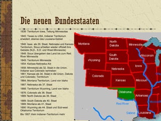 1838: Territorium Iowa, Teilung Minnesotas
1845: Texas zu USA, Indianer Territorium
erweitert, ebenso das Lousiana-Gebiet
1846: Iowa als 29. Staat, Nebraska und Kansas-
Territorium, Sioux erhielten wieder offiziell ihre
Gebiete (N.D., S.D. und West-Minnesota)
1849: Territorium Minnesota
1848: Sioux übergeben das Land bis zum Red
River Minnesota
1854: Kansas-Nebraska Act
1858: Minnesota als 32. Staat in die Union,
Indianer aus Colorado vertrieben
1861: Kansas als 34. Staat in die Union, Dakota
und Colorado- Territorium
1864: Montana Territorium, Land von Idaho
1867: Nebraska als 37. Staat
1868: Territorium Wyoming, Land von Idaho
1889: Montana als 41. Staat
1876: Colorado als 38. Staat
1890: Wyoming als 44. Staat und Süd-west
Oklahoma Territorium
1889: North Dakota als 39. Staat
1889: South Dakota als 40. Staat
Bis 1907: Kein Indianer-Territorium mehr
Die neuen Bundesstaaten
 