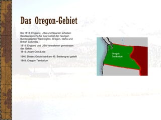 Das Oregon-Gebiet
1818: England und USA verwalteten gemeinsam
das Gebiet
1849: Oregon-Territorium
1819: Adam Onis Linie
1846: Dieses Gebiet wird am 49. Breitengrad geteilt
Bis 1818: England, USA und Spanien erheben
Besitzansprüche für das Gebiet der heutigen
Bundesstaaten Washington, Oregon, Idaho und
British Columbia
 