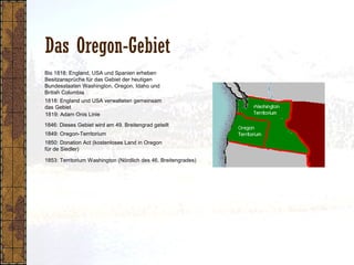 Das Oregon-Gebiet
1818: England und USA verwalteten gemeinsam
das Gebiet
1849: Oregon-Territorium
1850: Donation Act (kostenloses Land in Oregon
für de Siedler)
1853: Territorium Washington (Nördlich des 46. Breitengrades)
1819: Adam Onis Linie
1846: Dieses Gebiet wird am 49. Breitengrad geteilt
Bis 1818: England, USA und Spanien erheben
Besitzansprüche für das Gebiet der heutigen
Bundesstaaten Washington, Oregon, Idaho und
British Columbia
 