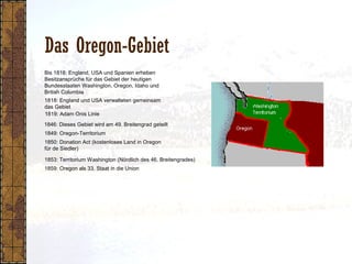 Das Oregon-Gebiet
1818: England und USA verwalteten gemeinsam
das Gebiet
1849: Oregon-Territorium
1850: Donation Act (kostenloses Land in Oregon
für de Siedler)
1853: Territorium Washington (Nördlich des 46. Breitengrades)
1819: Adam Onis Linie
1859: Oregon als 33. Staat in die Union
1846: Dieses Gebiet wird am 49. Breitengrad geteilt
Bis 1818: England, USA und Spanien erheben
Besitzansprüche für das Gebiet der heutigen
Bundesstaaten Washington, Oregon, Idaho und
British Columbia
 