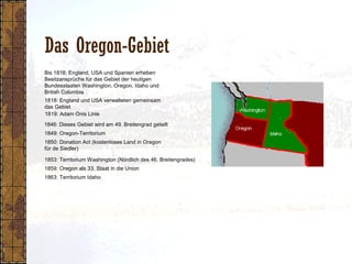 Das Oregon-Gebiet
1818: England und USA verwalteten gemeinsam
das Gebiet
1849: Oregon-Territorium
1850: Donation Act (kostenloses Land in Oregon
für de Siedler)
1853: Territorium Washington (Nördlich des 46. Breitengrades)
1819: Adam Onis Linie
1859: Oregon als 33. Staat in die Union
1863: Territorium Idaho
1846: Dieses Gebiet wird am 49. Breitengrad geteilt
Bis 1818: England, USA und Spanien erheben
Besitzansprüche für das Gebiet der heutigen
Bundesstaaten Washington, Oregon, Idaho und
British Columbia
 