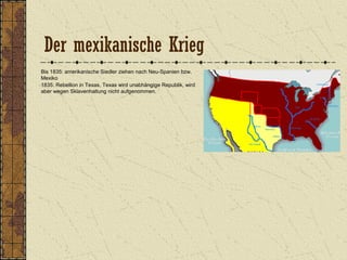 Der mexikanische Krieg
Bis 1835: amerikanische Siedler ziehen nach Neu-Spanien bzw.
Mexiko
1835: Rebellion in Texas, Texas wird unabhängige Republik, wird
aber wegen Sklavenhaltung nicht aufgenommen.
 