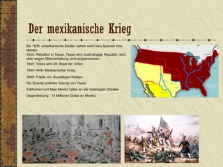 Der mexikanische Krieg
Bis 1835: amerikanische Siedler ziehen nach Neu-Spanien bzw.
Mexiko
1835: Rebellion in Texas, Texas wird unabhängige Republik, wird
aber wegen Sklavenhaltung nicht aufgenommen.
1845: Texas wird 28. Staat der Union
1845-1848: Mexikanischer Krieg
1848: Friede von Guadalupe Hidalgo:
Rio Grande südliche Grenze von Texas
Kalifornien und New Mexiko fallen an die Vereinigten Staaten
Gegenleistung: 15 Millionen Dollar an Mexiko
 