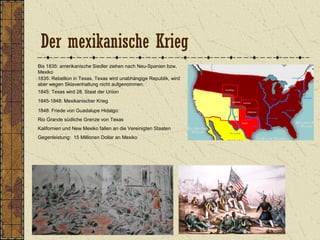 Der mexikanische Krieg
Bis 1835: amerikanische Siedler ziehen nach Neu-Spanien bzw.
Mexiko
1835: Rebellion in Texas, Texas wird unabhängige Republik, wird
aber wegen Sklavenhaltung nicht aufgenommen.
1845: Texas wird 28. Staat der Union
1845-1848: Mexikanischer Krieg
1848: Friede von Guadalupe Hidalgo:
Rio Grande südliche Grenze von Texas
Kalifornien und New Mexiko fallen an die Vereinigten Staaten
Gegenleistung: 15 Millionen Dollar an Mexiko
 