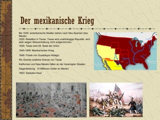 Der mexikanische Krieg
Bis 1835: amerikanische Siedler ziehen nach Neu-Spanien bzw.
Mexiko
1835: Rebellion in Texas, Texas wird unabhängige Republik, wird
aber wegen Sklavenhaltung nicht aufgenommen.
1845: Texas wird 28. Staat der Union
1845-1848: Mexikanischer Krieg
1848: Friede von Guadalupe Hidalgo:
Rio Grande südliche Grenze von Texas
Kalifornien und New Mexiko fallen an die Vereinigten Staaten
Gegenleistung: 15 Millionen Dollar an Mexiko
1853: Gadsden-Kauf
 