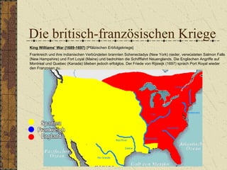 Die britisch-französischen Kriege
King Williams' War (1689-1697) [Pfälzischen Erbfolgekriege]
Frankreich und ihre indianischen Verbündeten brannten Schenectadys (New York) nieder, verwüsteten Salmon Falls
(New Hampshire) und Fort Loyal (Maine) und bedrohten die Schifffahrt Neuenglands. Die Englischen Angriffe auf
Montreal und Quebec (Kanada) blieben jedoch erfolglos. Der Friede von Rijswijk (1697) sprach Port Royal wieder
den Franzosen zu.
 