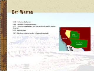 Der Westen
1846: Territorium Californien
1848: Friede von Guadalupe Hidalgo:
1850. Territorium New Mexiko- und Utah, California als 31. Staat in
die Union
1853: Gadsden-Kauf
1877: Sämtliche Indianer werden in Reservate gesteckt
 
