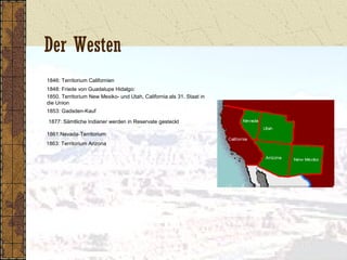 Der Westen
1846: Territorium Californien
1848: Friede von Guadalupe Hidalgo:
1850. Territorium New Mexiko- und Utah, California als 31. Staat in
die Union
1853: Gadsden-Kauf
1877: Sämtliche Indianer werden in Reservate gesteckt
1861:Nevada-Territorium
1863: Territorium Arizona
 