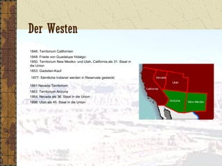 Der Westen
1846: Territorium Californien
1848: Friede von Guadalupe Hidalgo:
1850. Territorium New Mexiko- und Utah, California als 31. Staat in
die Union
1853: Gadsden-Kauf
1877: Sämtliche Indianer werden in Reservate gesteckt
1861:Nevada-Territorium
1863: Territorium Arizona
1864: Nevada als 36. Staat in die Union
1896: Utah als 45. Staat in die Union
 