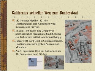 Californias schneller Weg zum Bundesstaat
1821 erlangt Mexiko 1821 die
Unabhängigkeit und Kalifornien wird
mexikanische Provinz.
Im Juni 1846 nahm eine Gruppe von
amerikanischen Siedlern die Stadt Sonoma
ein, Kalifornien erklärt sich für unabhängig.
Januar 1848 wird Gold in Coloma gefunden.
Das führte zu einem großen Zustrom von
Menschen.
Am 9. September 1850 trat Kalifornien als
31. Bundesstaat den USA bei
 