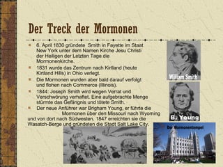 Der Treck der Mormonen
6. April 1830 gründete Smith in Fayette im Staat
New York unter dem Namen Kirche Jesu Christi
der Heiligen der Letzten Tage die
Mormonenkirche.
1831 wurde das Zentrum nach Kirtland (heute
Kirtland Hills) in Ohio verlegt.
Die Mormonen wurden aber bald darauf verfolgt
und flohen nach Commerce (Illinois).
1844: Joseph Smith wird wegen Verrat und
Verschwörung verhaftet. Eine aufgebrachte Menge
stürmte das Gefängnis und tötete Smith.
Der neue Anführer war Brigham Young, er führte die
Mormonen über den Missouri nach Wyoming
und von dort nach Südwesten. 1847 erreichten sie die
Wasatch-Berge und gründeten die Stadt Salt Lake City.
 