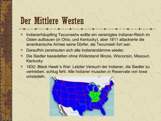 Der Mittlere Westen
Indianerhäuptling Tecumsehs wollte ein vereinigtes Indianer-Reich im
Osten aufbauen (in Ohio, und Kentucky), aber 1811 attackierte die
amerikanische Armee seine Dörfer, als Tecumseh fort war.
Daraufhin zerstreuten sich alle Indianerstämme wieder.
Die Siedler besiedelten ohne Widerstand Illinois, Wisconsin, Missouri,
Kentucky
1832: Black Hawk´s War: Letzter Versuch der Indianer, die Siedler zu
vertreiben, schlug fehl. Alle Indianer mussten in Reservate von Iowa
umsiedeln.
 