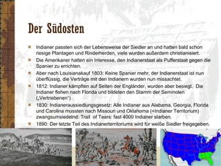 Der Südosten
Indianer passten sich der Lebensweise der Siedler an und hatten bald schon
riesige Plantagen und Rinderherden, viele wurden außerdem christianisiert.
Die Amerikaner hatten ein Interesse, den Indianerstaat als Pufferstaat gegen die
Spanier zu errichten.
Aber nach Louisianakauf 1803: Keine Spanier mehr, der Indianerstaat ist nun
überflüssig, die Verträge mit den Indianern wurden nun missachtet.
1812: Indianer kämpften auf Seiten der Engländer, wurden aber besiegt. Die
Indianer flohen nach Florida und bildeten den Stamm der Seminolen
(„Vertriebenen“)
1830: Indianeraussiedlungsgesetz: Alle Indianer aus Alabama, Georgia, Florida
und Carolina mussten nach Missouri und Oklahoma (=Indianer Territorium)
zwangsumsiedelnd: Trail of Tears: fast 4000 Indianer starben.
1890: Der letzte Teil des Indianerterritoriums wird für weiße Siedler freigegeben.
 