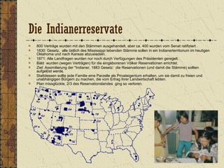 Die Indianerreservate
800 Verträge wurden mit den Stämmen ausgehandelt, aber ca. 400 wurden vom Senat ratifiziert .
1830: Gesetz, alle östlich des Mississippi lebenden Stämme sollen in ein Indianerterritorium im heutigen
Oklahoma und nach Kansas abzusiedeln.
1871: Alle Landfragen wurden nur noch durch Verfügungen des Präsidenten geregelt.
Bald wurden (wegen Verträgen) für die eingeborenen Völker Reservationen errichtet.
Ziel: Assimilierung der "Indianer, 1883 Gesetz: die Reservationen (und damit die Stämme) sollten
aufgelöst werde.
Stattdessen sollte jede Familie eine Parzelle als Privateigentum erhalten, um sie damit zu freien und
unabhängigen Bürgern zu machen, die vom Ertrag ihrer Landwirtschaft lebten.
Plan missglückte, 2/3 des Reservationslandes ging so verloren.
 