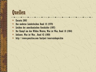 Quellen
Encarta 2003
Das moderne Länderlexikon Band 10 (1979)
Lexikon der amerikanischen Geschichte (1997)
Der Kampf um den Wilden Westen, Was ist Was, Band 18 (1964)
Indianer, Was ist Was , Band 42 (1969)
http://www.geocities.com/kurtjost/reservatekopie.htm
 