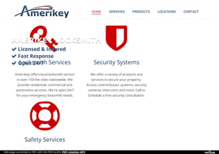 HOME SERVICES PRODUCTS LOCATIONS CONTACT

Locksmith Services
Amerikey offers local locksmith service
in over 150 the cities nationwide. We
provide residential, commercial and
automotive services. We're open 24/7
for your emergency locksmith needs.

Security Systems
We offer a variety of products and
services to secure your property.
Access control buzzer systems, security
cameras, Intercoms and more. Call to
Schedule a free security consultation.

Safety Services
AMERIKEY LOCKSMITHAMERIKEY LOCKSMITH
 Licensed & InsuredLicensed & Insured
 Fast ResponseFast Response
 Open 24/7Open 24/7
Web page converted to PDF with the PDFmyURL PDF creation API!
 