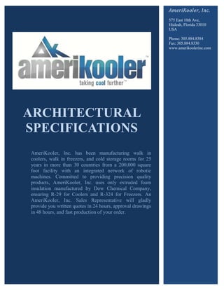 AmeriKooler, Inc.
                                                            575 East 10th Ave,
                                                            Hialeah, Florida 33010
                                                            USA

                                                            Phone: 305.884.8384
                                                            Fax: 305.884.8330
                                                            www.amerikoolerinc.com




ARCHITECTURAL
SPECIFICATIONS
AmeriKooler, Inc. has been manufacturing walk in
coolers, walk in freezers, and cold storage rooms for 25
years in more than 30 countries from a 200,000 square
foot facility with an integrated network of robotic
machines. Committed to providing precision quality
products, AmeriKooler, Inc. uses only extruded foam
insulation manufactured by Dow Chemical Company,
ensuring R-29 for Coolers and R-324 for Freezers. An
AmeriKooler, Inc. Sales Representative will gladly
provide you written quotes in 24 hours, approval drawings
in 48 hours, and fast production of your order.
 