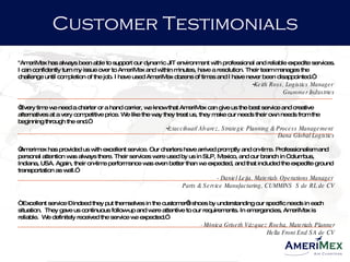 "AmeriMex has always been able to support our dynamic JIT environment with professional and reliable expedite services. I can confidently turn my issue over to AmeriMex and within minutes, have a resolution. Their team manages the challenge until completion of the job. I have used AmeriMex dozens of times and I have never been disappointed.”   Keith Ross, Logistics Manager  Grammer Industries “ Every time we need a charter or a hand carrier, we know that AmeriMex can give us the best service and creative alternatives at a very competitive price. We like the way they treat us, they make our needs their own needs from the beginning through the end.”  Iztaccihuatl Alvarez, Strategic Planning & Process Management  Dana Global Logistics “ Amerimex has provided us with excellent service. Our charters have arrived promptly and on-time. Professionalism and personal attention was always there. Their services were used by us in SLP, Mexico, and our branch in Columbus, Indiana, USA. Again, their on-time performance was even better than we expected, and that included the expedite ground transportation as well.” - Daniel Leija, Materials Operations Manager  Parts & Service Manufacturing, CUMMINS  S de RL de CV “ Excellent service – indeed they put themselves in the customer’s shoes by understanding our specific needs in each situation.  They gave us continuous follow-up and were attentive to our requirements. In emergencies, AmeriMex is reliable.  We definitely received the service we expected.”  -  Mónica Griseth Vázquez Rocha, Materials Planner Hella Front End SA de CV Customer Testimonials 