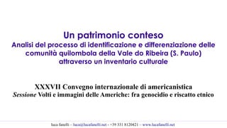 luca fanelli – luca@lucafanelli.net - +39 331 8120421 – www.lucafanelli.net
Un patrimonio conteso
Analisi del processo di identificazione e differenziazione delle
comunità quilombola della Vale do Ribeira (S. Paulo)
attraverso un inventario culturale
XXXVII Convegno internazionale di americanistica
Sessione Volti e immagini delle Americhe: fra genocidio e riscatto etnico
 