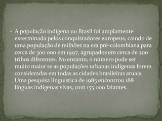  A população indígena no Brasil foi amplamente
exterminada pelos conquistadores europeus, caindo de
uma população de milhões na era pré-colombiana para
cerca de 300 000 em 1997, agrupados em cerca de 200
tribos diferentes. No entanto, o número pode ser
muito maior se as populações urbanas indígenas forem
consideradas em todas as cidades brasileiras atuais.
Uma pesquisa linguística de 1985 encontrou 188
línguas indígenas vivas, com 155 000 falantes.
 