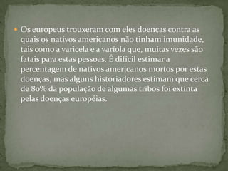  Os europeus trouxeram com eles doenças contra as
quais os nativos americanos não tinham imunidade,
tais como a varicela e a varíola que, muitas vezes são
fatais para estas pessoas. É difícil estimar a
percentagem de nativos americanos mortos por estas
doenças, mas alguns historiadores estimam que cerca
de 80% da população de algumas tribos foi extinta
pelas doenças européias.
 