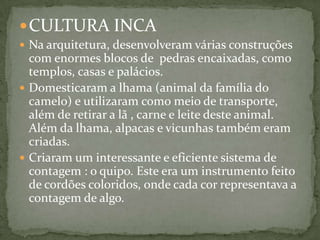 CULTURA INCA
 Na arquitetura, desenvolveram várias construções
com enormes blocos de pedras encaixadas, como
templos, casas e palácios.
 Domesticaram a lhama (animal da família do
camelo) e utilizaram como meio de transporte,
além de retirar a lã , carne e leite deste animal.
Além da lhama, alpacas e vicunhas também eram
criadas.
 Criaram um interessante e eficiente sistema de
contagem : o quipo. Este era um instrumento feito
de cordões coloridos, onde cada cor representava a
contagem de algo.
 