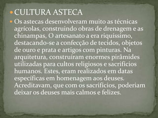 CULTURA ASTECA
 Os astecas desenvolveram muito as técnicas
agrícolas, construindo obras de drenagem e as
chinampas, O artesanato a era riquíssimo,
destacando-se a confecção de tecidos, objetos
de ouro e prata e artigos com pinturas. Na
arquitetura, construíram enormes pirâmides
utilizadas para cultos religiosos e sacrifícios
humanos. Estes, eram realizados em datas
específicas em homenagem aos deuses.
Acreditavam, que com os sacrifícios, poderiam
deixar os deuses mais calmos e felizes.
 