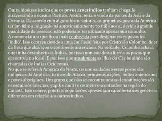 Outra hipótese indica que os povos ameríndios tenham chegado
atravessando o oceano Pacífico. Assim, teriam vindo de partes da Ásia e da
Oceania. De acordo com alguns historiadores, os primeiros povos da América
teriam feito a migração há aproximadamente 70 mil anos e, devido à grande
quantidade de pessoas, não poderiam ter utilizado apenas um caminho.
A nomenclatura que ficou mais conhecida para designar estes povos foi
“índio”. Isso ocorreu devido a uma confusão feita por Cristóvão Colombo, líder
da frota que alcançou o continente americano. Na verdade, Colombo achava
que tinha descoberto as Índias, por isso nomeou desta forma os povos que
encontrou no local. É por isso que atualmente as ilhas do Caribe ainda são
chamadas de Índias Ocidentais.
No que se refere à América do Norte, os nomes dados a estes povos são:
indígenas da América, nativos do Alasca, primeiras nações, índios americanos
e povos aborígines. Um grupo que não se encontra nestas denominações são
os esquimós (aleutas, yupik e inuit) e os métis encontrados na região do
Canadá. Isso ocorre, pois tais populações apresentam características genéticas
diferentes em relação aos outros índios.
 