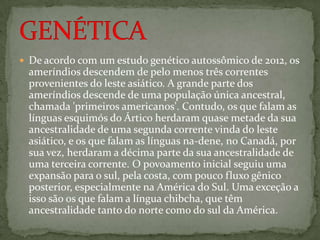  De acordo com um estudo genético autossômico de 2012, os
ameríndios descendem de pelo menos três correntes
provenientes do leste asiático. A grande parte dos
ameríndios descende de uma população única ancestral,
chamada 'primeiros americanos'. Contudo, os que falam as
línguas esquimós do Ártico herdaram quase metade da sua
ancestralidade de uma segunda corrente vinda do leste
asiático, e os que falam as línguas na-dene, no Canadá, por
sua vez, herdaram a décima parte da sua ancestralidade de
uma terceira corrente. O povoamento inicial seguiu uma
expansão para o sul, pela costa, com pouco fluxo gênico
posterior, especialmente na América do Sul. Uma exceção a
isso são os que falam a língua chibcha, que têm
ancestralidade tanto do norte como do sul da América.
 
