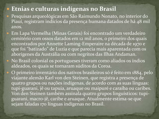  Etnias e culturas indígenas no Brasil
 Pesquisas arqueológicas em São Raimundo Nonato, no interior do
Piauí, registram indícios da presença humana datados de há 48 mil
anos.
 Em Lapa Vermelha (Minas Gerais) foi encontrado um verdadeiro
cemitério com ossos datados em 12 mil anos, o primeiro dos quais
encontrados por Annette Laming-Emperaire na década de 1970 e
que foi "batizado" de Luzia e que parecia mais aparentada com os
aborígenes da Austrália ou com negritos das Ilhas Andaman.
 No Brasil colonial os portugueses tiveram como aliados os índios
aldeados, os quais se tornaram súditos da Coroa.
 O primeiro inventário dos nativos brasileiros só é feito em 1884, pelo
viajante alemão Karl von den Steinen, que registra a presença de
quatro grupos ou nações indígenas, de acordo com as suas línguas:
tupi-guarani, jê ou tapuia, aruaque ou maipuré e caraíba ou caribes.
Von den Steinen também assinala quatro grupos linguísticos: tupi-
guarani, macro-jê, caribe e aruaque. Atualmente estima-se que
sejam faladas 170 línguas indígenas no Brasil.
 
