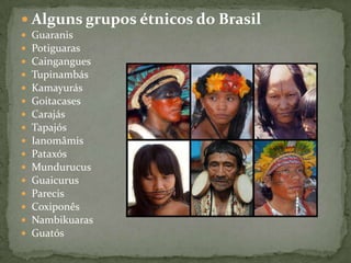  Alguns grupos étnicos do Brasil
 Guaranis
 Potiguaras
 Caingangues
 Tupinambás
 Kamayurás
 Goitacases
 Carajás
 Tapajós
 Ianomâmis
 Pataxós
 Mundurucus
 Guaicurus
 Parecis
 Coxiponês
 Nambikuaras
 Guatós
 