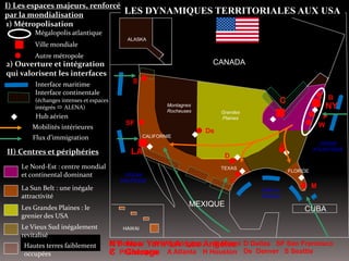 Le Nord-Est : centre mondial
et continental dominant
NY
LA
P
W
B
De
A
M
D
H
SF
CANADA
MEXIQUE
CUBA
HAWAI
Grandes
Plaines
Montagnes
Rocheuses
OCEAN
PACIFIQUE
OCEAN
ATLANTIQUE
Golfe du
Mexique






CALIFORNIE
ALASKA
TEXAS
FLORIDE

I) Les espaces majeurs, renforcés
par la mondialisation
Mégalopolis atlantique
Ville mondiale
Autre métropole
2) Ouverture et intégration
qui valorisent les interfaces
II) Centres et périphéries
Flux d’immigration
Interface maritime
Interface continentale
(échanges intenses et espaces
intégrés  ALENA)
Hub aérien
S
La Sun Belt : une inégale
attractivité
Les Grandes Plaines : le
grenier des USA
Hautes terres faiblement
occupées
Le Vieux Sud inégalement
revitalisé
C


Mobilités intérieures
1) Métropolisation
LES DYNAMIQUES TERRITORIALES AUX USA
NY New York
C Chicago
LA Los AngelesB Boston
P Philadelphie
W Washington
A Atlanta
M Miami
H Houston
D Dallas
De Denver
SF San Francisco
S Seattle
 