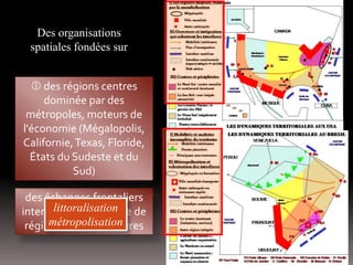 Des organisations
spatiales fondées sur
des échanges frontaliers
intenses et émergence de
régions transfrontalières
 des régions centres
dominée par des
métropoles, moteurs de
l'économie (Mégalopolis,
Californie,Texas, Floride,
États du Sudeste et du
Sud)
littoralisation
métropolisation
 