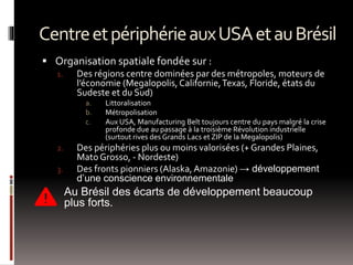 CentreetpériphérieauxUSAetauBrésil
 Organisation spatiale fondée sur :
1. Des régions centre dominées par des métropoles, moteurs de
l’économie (Megalopolis,Californie,Texas, Floride, états du
Sudeste et du Sud)
a. Littoralisation
b. Métropolisation
c. Aux USA, Manufacturing Belt toujours centre du pays malgré la crise
profonde due au passage à la troisième Révolution industrielle
(surtout rives des Grands Lacs et ZIP de la Megalopolis)
2. Des périphéries plus ou moins valorisées (+ Grandes Plaines,
MatoGrosso, - Nordeste)
3. Des fronts pionniers (Alaska,Amazonie) → développement
d’une conscience environnementale
 Au Brésil des écarts de développement beaucoup
plus forts.
 