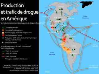 1000 km
1) Productions commerciales majeures de drogues illicites
2) Itinéraires majeurs du trafic international
de drogues illicites
Culture de cannabis
Culture de feuilles de coca
Culture de pavot d’opium
Production d’ATS (stimulants amphétaminique:
ecstasy, amphétamine)
Trafic de cannabis
Trafic de cocaïne
Trafic d’héroïne
Sources: M-F. Prévôt-Schapira, Amérique latine, les défis de
l’émergence, Documentation photographique n° 8089, 2013;
P. Boniface, Atlas du monde global, 2010;
Géopolitique des drogues illicites, Hérodote, 2004
Océan
Pacifique
Océan
Atlantique
CANADA
ÉTATS-UNIS
Principaux sites de redistribution
BRÉSIL
COLOMBIE
VENEZUELA
PÉROU
BOLIVIE
PARAGUAY
MEXIQUE
CUBA
Principaux pays producteurs de cocaïne
Vers l’Europe
Vers l’Afrique
de l’Ouest
Vers l’Afrique du
Sud et l’Australie
Vers l’Asie
de l’Est
GUYANA
Los Angeles
New York
Atlanta
Houston
Miami
GUATEMALA
Principaux cartels
Production
ettraficdedrogue
enAmérique
 