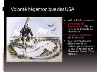 VolontéhégémoniquedesUSA
 77% du PNB continental
 Omniprésence
économique ( rôle des
FTN: ex de Chiquita ou
Monsanto)
 Présence multiforme
des Etats-Unis
 Rejet de l’hégémonie
états-unienne par
certains gouvernements
( Cuba,Venezuela de H
Chavez ou Bolivie d’Evo
Morales)
 