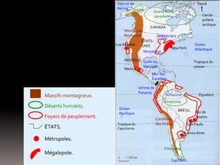 Cercle
polaire
arctique
Tropique du
cancer.
Équateur.
Tropique du
Capricorne.
Nord
Océan
Atlantique
Océan
Pacifique
Golfe du
Mexique
Mer des
Caraïbes
Détroit de
Béring
Cap Horn
Amazone
Montagnes
Rocheuses
Cordillère
des Andes
Alaska Grand Nord
canadien
Amazonie
Patagonie
CANADA
ÉTATS-
UNIS
MEXIQUE
BRÉSIL
NewYork
Massifs montagneux.
Déserts humains.
ÉTATS.
Métropoles.
Foyers de peuplement.
Los Angeles
Mexico
Isthme de
Panama
Rio de
Janeiro
São Paulo
Buenos Aires
Grands lacs
Mississippi
Mégalopole.
 