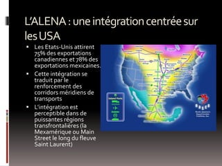 L’ALENA:uneintégrationcentréesur
lesUSA
 Les Etats-Unis attirent
75% des exportations
canadiennes et 78% des
exportations mexicaines.
 Cette intégration se
traduit par le
renforcement des
corridors méridiens de
transports
 L’intégration est
perceptible dans de
puissantes régions
transfrontalières (la
Mexamérique ou Main
Street le long du fleuve
Saint Laurent)
 
