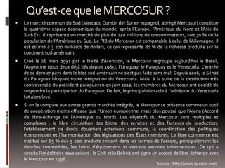 Qu’est-cequeleMERCOSUR?
 Le marché commun du Sud (Mercado Comùn del Sur en espagnol, abrégé Mercosur) constitue
le quatrième espace économique du monde, après l’Europe, l’Amérique du Nord et l’Asie du
Sud-Est. Il représente un marché de plus de 240 millions de consommateurs, soit 70 % de la
population de l’Amérique du Sud. Le PIB du Mercosur est comparable à celui de l’Allemagne, il
est estimé à 3 200 milliards de dollars, ce qui représente 80 % de la richesse produite sur le
continent sud-américain.
 Créé le 26 mars 1991 par le traité d’Asuncion, le Mercosur regroupe aujourd’hui le Brésil,
l’Argentine (tous deux déjà liés depuis 1985), l’Uruguay, le Paraguay et le Venezuela. L’entrée
de ce dernier pays dans le bloc sud-américain ne s’est pas faite sans mal. Depuis 2006, le Sénat
du Paraguay bloquait toute intégration du Venezuela. Mais, à la suite de la destitution très
controversée du président paraguayen en juin 2012, les membres du Mercosur ont décidé de
suspendre la participation du Paraguay. De fait, le principal obstacle à l’adhésion du Venezuela
fut alors levé.
 Si on le compare aux autres grands marchés intégrés, le Mercosur se présente comme un outil
de coopération moins efficace que l’Union européenne, mais plus poussé que l’Alena (Accord
de libre-échange de l’Amérique du Nord). Les objectifs du Mercosur sont multiples et
complexes : la libre circulation des biens, des services et des facteurs de production,
l’établissement de droits douaniers extérieurs communs, la coordination des politiques
économiques et l’harmonisation des législations des États membres. Le libre commerce est
institué sur 85 % des 9 000 produits entrant dans les termes de l’accord, principalement les
denrées comestibles, les biens d’équipement et certains services informatiques. Ce qui a
suscité l’intérêt des pays voisins : le Chili et la Bolivie ont signé un accord de libre-échange avec
le Mercosur en 1996.
Source : http://www.la-croix.com
 
