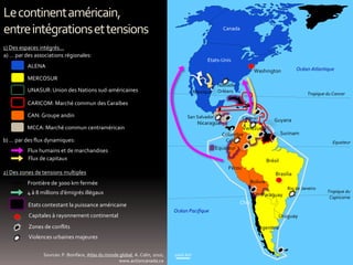 1000 km
Lecontinentaméricain,
entreintégrationsettensions
ALENA
MERCOSUR
CAN: Groupe andin
MCCA: Marché commun centraméricain
CARICOM: Marché commun desCaraïbes
Océan Pacifique
Océan Atlantique
1) Des espaces intégrés…
2) Des zones de tensions multiples
Sources: P. Boniface, Atlas du monde global, A. Colin, 2010;
www.actioncanada.ca
a) … par des associations régionales:
b) … par des flux dynamiques:
Frontière de 3000 km fermée
UNASUR: Union des Nations sud-américaines
4 à 8 millions d’émigrés illégaux
Flux humains et de marchandises
Flux de capitaux
Etats contestant la puissance américaine
Capitales à rayonnement continental
Zones de conflits
Violences urbaines majeures
Etats-Unis
Canada
Chili
Argentine
Uruguay
Guyana
Surinam
Brésil
Pérou
Equateur
Bolivie
Colombie
Cuba
Venezuela
Nicaragua
Mexique
Washington
Brasilia
Nouvelle-
Orléans
San Salvador Caracas
Cali
Rio de Janeiro
Paraguay
Tropique du Cancer
Equateur
Tropique du
Capricorne
 
