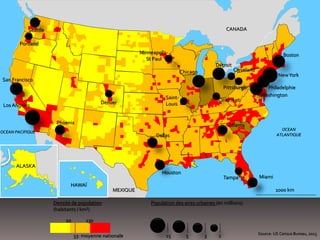 1000 km
OCEAN
ATLANTIQUE
OCEAN PACIFIQUE
Saint-
Louis
Boston
Miami
CANADA
MEXIQUE
NewYork
Philadelphie
Détroit
Phoenix
Denver
Seattle
Washington
Minneapolis-
St Paul
Houston
Dallas
San Francisco
Pittsburgh
Densité de population
(habitants / km²)
10 130
33: moyenne nationale
Population des aires urbaines (en millions)
Los Angeles
15 5 3 2
Cleveland
Cincinnati
Tampa
Portland
Source: US Census Bureau, 2013
HAWAÏ
ALASKA
Chicago
Atlanta
 