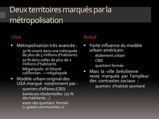 Deuxterritoiresmarquésparla
métropolisation
USA Brésil
 Métropolisation très avancée :
 30 % vivent dans une métropole
de plus de 5 millions d’habitants
 50 % dans celles de plus de 2
millions d’habitants
 Mégalopolis et littoral
californien → mégalopole
 Modèle urbain original des
USA marqué notamment par :
 quartiers d’affaires (CBD)
 banlieues résidentielles (75 %
des habitants…)
 essor des quartiers fermés
(« gated communities »)
 Forte influence du modèle
urbain américain:
 étalement urbain
 CBD
 quartiers fermés
 Mais la ville brésilienne
reste marquée par l’ampleur
des contrastes sociaux :
 quartiers d’habitat spontané
 