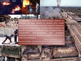 La géographe américaine Ghorra-Gobin analyse les
émeutes de 1992 comme le résultat d’un conflit
spatial entre anciennes minorités (noirs) et nouveaux
immigrants (Hispaniques, Coréens) dans le secteur de
South Central qui connaît de fortes mutations dans sa
composition démographique. Des stratégies
politiques comme le Rainbow Coalition1 cherchent à
réduire ces tensions.
BOQUET, les USA, Belin, 2004, p100
Rainbow Coalition : mouvement animé par le pasteur Jesse Jackson
qui œuvre pour leur assurer une meilleure représentation politique
Los Angeles 1992 53 morts
 