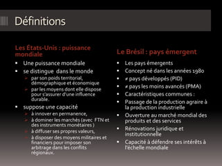 Définitions
Les États-Unis : puissance
mondiale Le Brésil : pays émergent
 Une puissance mondiale
 se distingue dans le monde
 par son poids territorial,
démographique et économique
 par les moyens dont elle dispose
pour s’assurer d’une influence
durable.
 suppose une capacité
 à innover en permanence,
 à dominer les marchés (avec FTN et
des instruments monétaires )
 à diffuser ses propres valeurs,
 à disposer des moyens militaires et
financiers pour imposer son
arbitrage dans les conflits
régionaux.
 Les pays émergents
 Concept né dans les années 1980
 ≠ pays développés (PID)
 ≠ pays les moins avancés (PMA)
 Caractéristiques communes :
 Passage de la production agraire à
la production industrielle
 Ouverture au marché mondial des
produits et des services
 Rénovations juridique et
institutionnelle
 Capacité à défendre ses intérêts à
l’échelle mondiale
 