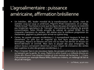 L’agroalimentaire:puissance
américaine,affirmationbrésilienne
 Un brésilien, JBS, leader mondial de la transformation de viande, vient de
racheter coup sur coup un américain, Pilgrim’s Pride Corporation, et un belge,
Toledo Group? Tout laisse à croire que les tigres des pays émergents ne resteront
pas longtemps spectateurs du "mercato" international des produits de grande
consommation. Selon l’étude annuelle du cabinet de conseil OC&C sur les
cinquante champions du secteur, JBS réalise ainsi la meilleure progression du
classement, gagnant 24 places pour arriver au 15ème rang.
 Certes, les grands groupes occidentaux […] monopolisent toujours le haut du
classement. Ce sont eux en majorité qui font leurs emplettes dans les
émergents. PepsiCo et Danone ont ainsi mis la main l’an dernier en Russie sur
Wimm-Bill-Dann et Unimilk. Mais dans la plupart des pays émergents, les
acteurs locaux connaissent désormais un taux moyen de croissance des ventes
bien supérieur à celui des groupes occidentaux. […]
 Pour s’imposer face à ces nouveaux tigres, les groupes américains ou européens
ne baissent pas la garde. En 2010, PepsiCo a ainsi investi 2,5 milliards d’euros en
Chine afin d’ouvrir une dizaine d’usines et trois centres de recherche. […] Coca-
Cola propose par exemple Maaza Milky Delite aux Indiens, un mélange de lait et
de jus de mangue.
 LaTribune, 30 juin 2011
 