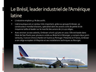 LeBrésil,leaderindustrieldel’Amérique
latine
 L’industrie emploie 41 % des actifs.
 L'aéronautique est un secteur très important, grâce au groupe Embraer, 3e
constructeur mondial d'avions, spécialisé dans les avions civils de petite et de
moyenne taille et leader sur le marché des avions de 7 à 122 sièges.
 Avec environ 20 000 salariés, Embraer a livré 246 jets en 2010. Elle est basée dans
l’état de Sao Paulo avec plusieurs unités au Brésil et à l’étranger, y compris deux joint-
ventures, l’une en Chine à Harbin et l’autre au Portugal. Présente en France, Embraer
a son siège européen àVillepinte et ses installations techniques au Bourget.
 
