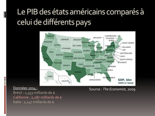 LePIBdesétatsaméricainscomparésà
celuidedifférentspays
Source : The Economist, 2009Données 2014 :
Brésil : 2,353 milliards de $
Californie : 2,287 milliards de $
Italie : 2,147 milliards de $
 