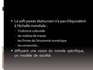  Le soft power étatsunien n’a pas d’équivalent
à l’échelle mondiale :
 l’industrie culturelle
 les médias de masse
 les firmes de l’économie numérique
 les universités…
 diffusent une vision du monde spécifique,
un modèle de société
 