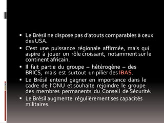  Le Brésil ne dispose pas d’atouts comparables à ceux
des USA.
 C’est une puissance régionale affirmée, mais qui
aspire à jouer un rôle croissant, notamment sur le
continent africain.
 Il fait partie du groupe – hétérogène – des
BRICS, mais est surtout un pilier des IBAS.
 Le Brésil entend gagner en importance dans le
cadre de l’ONU et souhaite rejoindre le groupe
des membres permanents du Conseil de Sécurité.
 Le Brésil augmente régulièrement ses capacités
militaires.
 